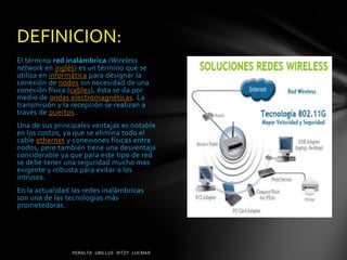 DEFINICION:
El término red inalámbrica (Wireless
network en inglés) es un término que se
utiliza en informática para designar la
conexión de nodos sin necesidad de una
conexión física (cables), ésta se da por
medio de ondas electromagnéticas. La
transmisión y la recepción se realizan a
través de puertos..
Una de sus principales ventajas es notable
en los costos, ya que se elimina todo el
cable ethernet y conexiones físicas entre
nodos, pero también tiene una desventaja
considerable ya que para este tipo de red
se debe tener una seguridad mucho mas
exigente y robusta para evitar a los
intrusos.
En la actualidad las redes inalámbricas
son una de las tecnologías más
prometedoras.
 