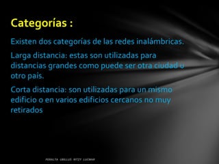 Categorías :
Existen dos categorías de las redes inalámbricas.
Larga distancia: estas son utilizadas para
distancias grandes como puede ser otra ciudad u
otro país.
Corta distancia: son utilizadas para un mismo
edificio o en varios edificios cercanos no muy
retirados
 