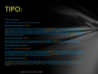 TIPO:
Cobertura y estándares.

Según su cobertura, se pueden clasificar en diferentes tipos:

[Wireless Personal Area Network: WPAN.

En este tipo de red de cobertura personal, existen tecnologías basadas en HomeRF (estándar para conectar todos los teléfonos
móviles de la casa y los ordenadores mediante un aparato central); Bluetooth (protocolo que sigue la especificación IEEE 802.15.1);
ZigBee (basado en la especificación IEEE 802.15.4 y utilizado en aplicaciones como la domótica, que requieren comunicaciones
seguras con tasas bajas de transmisión de datos y maximización de la vida útil de sus baterías, bajo consumo); RFID (sistema remoto
de almacenamiento y recuperación de datos con el propósito de transmitir la identidad de un objeto (similar a un número de se rie
único) mediante ondas de radio.

Wireless Local Area Network : WLAN.

En las redes de área local podemos encontrar tecnologías inalámbricas basadas en HIPERLAN (del inglés, High Performance Radio
LAN), un estándar del grupo ETSI, o tecnologías basadas en Wi-Fi, que siguen el estándar IEEE 802.11 con diferentes variantes.

Wireless Metropolitan Area Network

Véase también: Red de área metropolitana.

Para redes de área metropolitana se encuentran tecnologías basadas en WiMAX (Worldwide Interoperability for Microwave Access, es
decir, Interoperabilidad Mundial para Acceso con Microondas), un estándar de comunicación inalámbrica basado en la norma IEEE
802.16. WiMAX es un protocolo parecido a Wi-Fi, pero con más cobertura y ancho de banda. También podemos encontrar otros
sistemas de comunicación como LMDS (Local Multipoint Distribution Service).

Wireless Wide Area Network WAN.

Una WWAN difiere de una WLAN (Wireless Local Area Network) en que usa tecnologías de red celular de comunicaciones móviles
como WiMAX (aunque se aplica mejor a Redes WMAN), UMTS (Universal Mobile Telecommunications System), GPRS, EDGE,
CDMA2000, GSM, CDPD, Mobitex, HSPA y 3G para transferir los datos. También incluye LMDS y Wi-Fi autónoma para conectar a
internet. [1
 