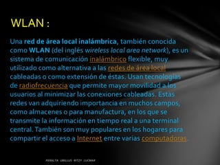 WLAN :
Una red de área local inalámbrica, también conocida
como WLAN (del inglés wireless local area network), es un
sistema de comunicación inalámbrico flexible, muy
utilizado como alternativa a las redes de área local
cableadas o como extensión de éstas. Usan tecnologías
de radiofrecuencia que permite mayor movilidad a los
usuarios al minimizar las conexiones cableadas. Estas
redes van adquiriendo importancia en muchos campos,
como almacenes o para manufactura, en los que se
transmite la información en tiempo real a una terminal
central. También son muy populares en los hogares para
compartir el acceso a Internet entre varias computadoras.
 