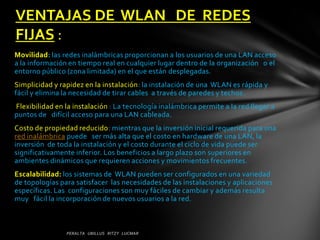 VENTAJAS DE WLAN DE REDES
FIJAS :
Movilidad: las redes inalámbricas proporcionan a los usuarios de una LAN acceso
a la información en tiempo real en cualquier lugar dentro de la organización o el
entorno público (zona limitada) en el que están desplegadas.
Simplicidad y rapidez en la instalación: la instalación de una WLAN es rápida y
fácil y elimina la necesidad de tirar cables a través de paredes y techos.
Flexibilidad en la instalación : La tecnología inalámbrica permite a la red llegar a
puntos de difícil acceso para una LAN cableada.
Costo de propiedad reducido: mientras que la inversión inicial requerida para una
red inalámbrica puede ser más alta que el costo en hardware de una LAN, la
inversión de toda la instalación y el costo durante el ciclo de vida puede ser
significativamente inferior. Los beneficios a largo plazo son superiores en
ambientes dinámicos que requieren acciones y movimientos frecuentes.
Escalabilidad: los sistemas de WLAN pueden ser configurados en una variedad
de topologías para satisfacer las necesidades de las instalaciones y aplicaciones
específicas. Las configuraciones son muy fáciles de cambiar y además resulta
muy fácil la incorporación de nuevos usuarios a la red.
 