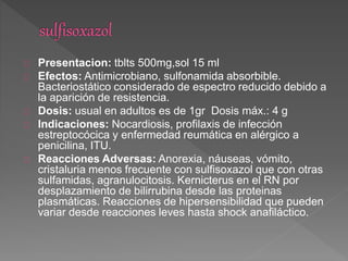 Presentacion: tblts 500mg,sol 15 ml
Efectos: Antimicrobiano, sulfonamida absorbible.
Bacteriostático considerado de espectro reducido debido a
la aparición de resistencia.
Dosis: usual en adultos es de 1gr Dosis máx.: 4 g
Indicaciones: Nocardiosis, profilaxis de infección
estreptocócica y enfermedad reumática en alérgico a
penicilina, ITU.
Reacciones Adversas: Anorexia, náuseas, vómito,
cristaluria menos frecuente con sulfisoxazol que con otras
sulfamidas, agranulocitosis. Kernicterus en el RN por
desplazamiento de bilirrubina desde las proteinas
plasmáticas. Reacciones de hipersensibilidad que pueden
variar desde reacciones leves hasta shock anafiláctico.
 
