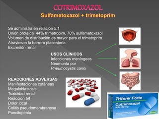 Se administra en relación 5:1
Unión proteica 44% trimetropim, 70% sulfametoxazol
Volumen de distribución es mayor para el trimetoprim
Atraviesan la barrera placentaria
Excresión renal
USOS CLÍNICOS
Infecciones meníngeas
Neumonía por
Pneumocystis carini
REACCIONES ADVERSAS
Manifestaciones cutáneas
Megaloblastosis
Toxicidad renal
Reaccion GI
Dolor local
Colitis pseudomembranosa
Pancitopenia
 