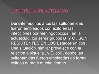 Durante muchos años las sulfonamidas
fueron empleados con éxito en las
infecciones por meningococcus , en la
actualidad, los seres grupos B Y C , SON
RESISTENTES EN LOS Estados unidos .
Una situación similar prevalece con la
relación a siguella , y E, coli , donde las
sulfonamidas fueron empleadas de forma
exitosa durante mucho tiempo.
 