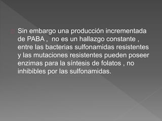 Sin embargo una producción incrementada
de PABA , no es un hallazgo constante ,
entre las bacterias sulfonamidas resistentes
y las mutaciones resistentes pueden poseer
enzimas para la síntesis de folatos , no
inhibibles por las sulfonamidas.
 