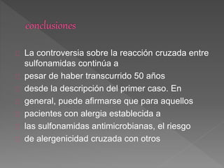 La controversia sobre la reacción cruzada entre
sulfonamidas continúa a
pesar de haber transcurrido 50 años
desde la descripción del primer caso. En
general, puede afirmarse que para aquellos
pacientes con alergia establecida a
las sulfonamidas antimicrobianas, el riesgo
de alergenicidad cruzada con otros
 