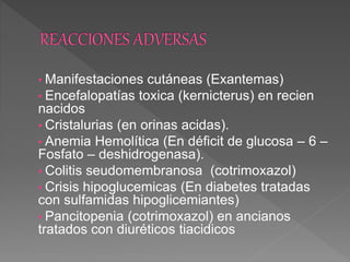 • Manifestaciones cutáneas (Exantemas)
• Encefalopatías toxica (kernicterus) en recien
nacidos
• Cristalurias (en orinas acidas).
• Anemia Hemolítica (En déficit de glucosa – 6 –
Fosfato – deshidrogenasa).
• Colitis seudomembranosa (cotrimoxazol)
• Crisis hipoglucemicas (En diabetes tratadas
con sulfamidas hipoglicemiantes)
• Pancitopenia (cotrimoxazol) en ancianos
tratados con diuréticos tiacidicos
 