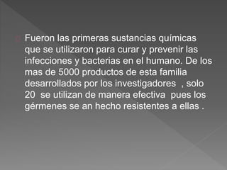 Fueron las primeras sustancias químicas
que se utilizaron para curar y prevenir las
infecciones y bacterias en el humano. De los
mas de 5000 productos de esta familia
desarrollados por los investigadores , solo
20 se utilizan de manera efectiva pues los
gérmenes se an hecho resistentes a ellas .
 