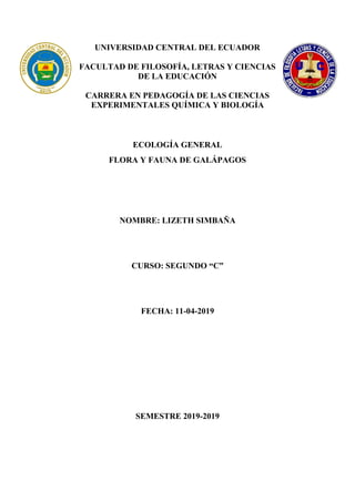 UNIVERSIDAD CENTRAL DEL ECUADOR
FACULTAD DE FILOSOFÍA, LETRAS Y CIENCIAS
DE LA EDUCACIÓN
CARRERA EN PEDAGOGÍA DE LAS CIENCIAS
EXPERIMENTALES QUÍMICA Y BIOLOGÍA
ECOLOGÍA GENERAL
FLORA Y FAUNA DE GALÁPAGOS
NOMBRE: LIZETH SIMBAÑA
CURSO: SEGUNDO “C”
FECHA: 11-04-2019
SEMESTRE 2019-2019
 