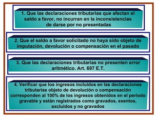 1. Que las declaraciones tributarias que afectan el
saldo a favor, no incurran en la inconsistencias
de darse por no presentadas
3. Que las declaraciones tributarias no presenten error
aritmético. Art. 697 E.T.
2. Que el saldo a favor solicitado no haya sido objeto de
imputación, devolución o compensación en el pasado
4. Verificar que los ingresos incluidos en las declaraciones
tributarias objeto de devolución o compensación
corresponden al 100% de los ingresos obtenidos en el periodo
gravable y están registrados como gravados, exentos,
excluidos y no gravados
 