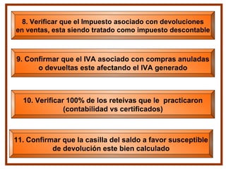 8. Verificar que el Impuesto asociado con devoluciones
en ventas, esta siendo tratado como impuesto descontable
9. Confirmar que el IVA asociado con compras anuladas
o devueltas este afectando el IVA generado
11. Confirmar que la casilla del saldo a favor susceptible
de devolución este bien calculado
10. Verificar 100% de los reteivas que le practicaron
(contabilidad vs certificados)
 