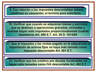 9. Con relación a los impuestos descontables deberá
confirmar su causación, el termino para solicitarlo,
11. Que el impuesto a las ventas pagado en la adquisición o
importación de activos fijos no haya sido tomado como
impuesto descontable Art. 491 E.T.
10. Verificar que cuando se adquieran bienes y servicios
que se destinen a operaciones gravadas, excluidas y
exentas hayan sido imputados proporcionalmente (cuenta
transitoria) Art. 490 E.T. Art. 30 D. 1813/84
12. Verificar que los créditos por deudas incobrables no
hayan sido tomadas como IVA descontable Art. 492 E.T.
 