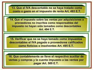 13. Que el IVA descontable no se haya tratado como
costo o gasto en el impuesto de renta Art. 493 E.T.
15. Verificar que no se haya tomado como impuestos
descontables el IVA pagado a proveedores calificados
como ficticios o insolventes Art. 495 E.T.
14. Que el impuesto sobre las ventas por adquisiciones a
proveedores no inscritos como responsables del
impuesto no hayan sido tomados como descontables
Art. 494 E.T.
16. Que contablemente se lleve el respectivo auxiliar de
ventas y compras y la cuenta impuesto a las ventas por
pagar Art. 509 E.T.
 