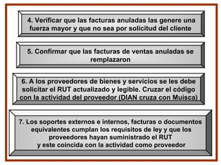 4. Verificar que las facturas anuladas las genere una
fuerza mayor y que no sea por solicitud del cliente
5. Confirmar que las facturas de ventas anuladas se
remplazaron
6. A los proveedores de bienes y servicios se les debe
solicitar el RUT actualizado y legible. Cruzar el código
con la actividad del proveedor (DIAN cruza con Muisca)
7. Los soportes externos e internos, facturas o documentos
equivalentes cumplan los requisitos de ley y que los
proveedores hayan suministrado el RUT
y este coincida con la actividad como proveedor
 