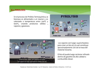 B.2 PIROLISIS: 
En el proceso de Pirólisis Termoquímico, la 
biomasa es alimentada a un reactor y es 
calentado a temperat...