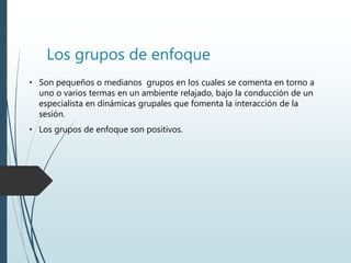 Los grupos de enfoque
• Son pequeños o medianos grupos en los cuales se comenta en torno a
uno o varios termas en un ambiente relajado, bajo la conducción de un
especialista en dinámicas grupales que fomenta la interacción de la
sesión.
• Los grupos de enfoque son positivos.
 