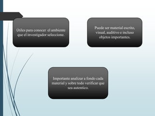 Útiles para conocer el ambiente
que el investigador seleccione.
Puede ser material escrito,
visual, auditivo e incluso
objetos importantes.
Importante analizar a fondo cada
material y sobre todo verificar que
sea autentico.
 