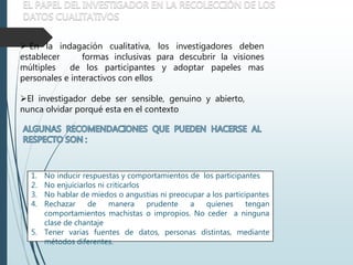  En la indagación cualitativa, los investigadores deben
establecer formas inclusivas para descubrir la visiones
múltiples de los participantes y adoptar papeles mas
personales e interactivos con ellos
El investigador debe ser sensible, genuino y abierto,
nunca olvidar porqué esta en el contexto
1. No inducir respuestas y comportamientos de los participantes
2. No enjuiciarlos ni criticarlos
3. No hablar de miedos o angustias ni preocupar a los participantes
4. Rechazar de manera prudente a quienes tengan
comportamientos machistas o impropios. No ceder a ninguna
clase de chantaje
5. Tener varias fuentes de datos, personas distintas, mediante
métodos diferentes.
 