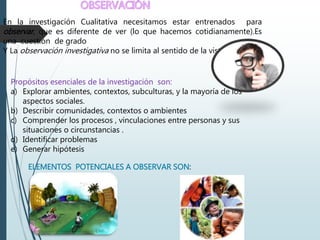 En la investigación Cualitativa necesitamos estar entrenados para
observar, que es diferente de ver (lo que hacemos cotidianamente).Es
una cuestión de grado
Y La observación investigativa no se limita al sentido de la vista.
Propósitos esenciales de la investigación son:
a) Explorar ambientes, contextos, subculturas, y la mayoría de los
aspectos sociales.
b) Describir comunidades, contextos o ambientes
c) Comprender los procesos , vinculaciones entre personas y sus
situaciones o circunstancias .
d) Identificar problemas
e) Generar hipótesis
ELEMENTOS POTENCIALES A OBSERVAR SON:
 