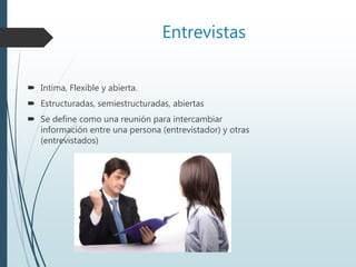 Entrevistas
 Intima, Flexible y abierta.
 Estructuradas, semiestructuradas, abiertas
 Se define como una reunión para intercambiar
información entre una persona (entrevistador) y otras
(entrevistados)
 