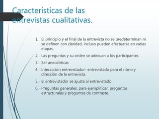 Características de las
entrevistas cualitativas.
1. El principio y el final de la entrevista no se predeterminan ni
se definen con claridad, incluso pueden efectuarse en varias
etapas.
2. Las preguntas y su orden se adecuan a los participantes
3. Ser anecdóticas
4. Interacción entrevistador- entrevistado para el ritmo y
dirección de la entrevista.
5. El entrevistador se ajusta al entrevistado
6. Preguntas generales, para ejemplificar, preguntas
estructurales y preguntas de contraste.
 
