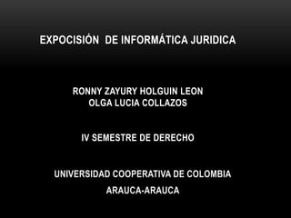 EXPOCISIÓN DE INFORMÁTICA JURIDICA
RONNY ZAYURY HOLGUIN LEON
OLGA LUCIA COLLAZOS
IV SEMESTRE DE DERECHO
UNIVERSIDAD COOPERATIVA DE COLOMBIA
ARAUCA-ARAUCA
 