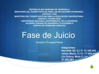 S
Fase de Juicio
Derecho Procesal Penal
REPÚBLICA BOLIVARIANA DE VENEZUELA
MINISTERIO DEL PODER POPULAR PARA LAS RELACIONES INTERIORES ,
JUSTICIA Y PAZ
MNISTERIO DEL PODER PUPOLAR PARA LA EDUCACIÓN UNIVERSITARIA ,
CIENCIA Y TECNOLOGÍA
UNIVERSIDAD NACIONAL EXPERIMENTAL DE LA SGURIDAD
VICERRECTORADO DE DESARROLLO ACADÉMICO
CENTRO DE FORMCIÓN CARACAS
Integrantes:
Noiralith Gil, C.I V- 12.169.282
Johan Marín, C.I V- 17.958.814
Liz Oriana, Mota C.I V-
21.482.067
 