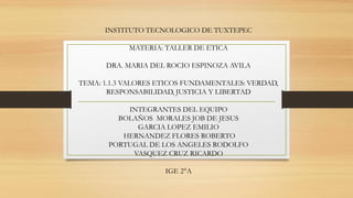 INSTITUTO TECNOLOGICO DE TUXTEPEC
MATERIA: TALLER DE ETICA
DRA. MARIA DEL ROCIO ESPINOZA AVILA
TEMA: 1.1.3 VALORES ETICOS FUNDAMENTALES: VERDAD,
RESPONSABILIDAD, JUSTICIA Y LIBERTAD
INTEGRANTES DEL EQUIPO
BOLAÑOS MORALES JOB DE JESUS
GARCIA LOPEZ EMILIO
HERNANDEZ FLORES ROBERTO
PORTUGAL DE LOS ANGELES RODOLFO
VASQUEZ CRUZ RICARDO
IGE 2°A
 