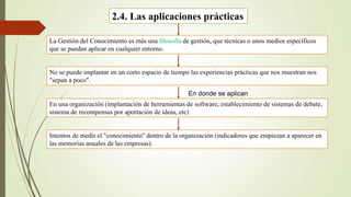 2.4. Las aplicaciones prácticas 
La Gestión del Conocimiento es más una filosofía de gestión, que técnicas o unos medios específicos 
que se puedan aplicar en cualquier entorno. 
No se puede implantar en un corto espacio de tiempo las experiencias prácticas que nos muestran nos 
"sepan a poco". 
En donde se aplican 
En una organización (implantación de herramientas de software, establecimiento de sistemas de debate, 
sistema de recompensas por aportación de ideas, etc) 
Intentos de medir el "conocimiento" dentro de la organización (indicadores que empiezan a aparecer en 
las memorias anuales de las empresas). 
 