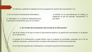 No debemos confundir la implantación de un programa de "gestión del conocimiento" con: 
??La inversión en herramientas informáticas : 
La informática es un elemento fundamental para 
la gestión del conocimiento, pero no es el único. 
??Incluir en los procedimientos de trabajo, la 
obligación de que las personas “documenten” lo 
que saben. 
3. ¿Es Gestión del conocimiento sólo Gestión de la Información? 
uno de los frentes en los que se realiza la aproximación práctica a la gestión del conocimiento, es la gestión 
de la información. 
La gestión de la información se puede definir como el conjunto de actividades realizadas con el fin de 
controlar, almacenar y, posteriormente, recuperar adecuadamente la información producida. 
En el centro de la gestión de la información se encuentra la gestión de la documentación. 
 