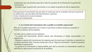 componentes que son necesarios para dar el salto de la gestión de la información a la gestión del 
conocimiento. 
- En primer lugar, la gestión del conocimiento es un modelo de gestión de toda la organización, 
Para gestionar el conocimiento hay que tener en cuenta que este no se produce sólo por la gestión de 
la información, sino que deben intervenir procesos y personas. 
Como: Gestión de los recursos humanos 
Gestión de la Información. 
4. ¿La Gestión del Conocimiento sólo es posible en el ámbito empresarial? 
Parte de la realidad empresarial y por lo tanto, lo que busca en última instancia es aumentar el 
beneficio económico de las empresas. 
Las ideas claves a aplicar son las siguientes: 
- La gestión del conocimiento, permite realizar más eficazmente el trabajo encomendado a la 
organización. 
- Mediante la gestión del conocimiento las organizaciones favorecen que el individuo se desarrolle en 
su trabajo aportando ideas, al mismo tiempo que evita la “fuga de conocimiento” cuando las personas 
abandonan la organización. 
- La gestión de la información es imprescindible, pero sólo se convierte en conocimiento cuando los 
individuos la aplican para la resolución de un problema. 
