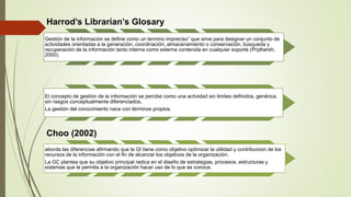 Harrod’s Librarían’s Glosary 
Gestión de la información se define como un termino impreciso” que sirve para designar un conjunto de 
actividades orientadas a la generación, coordinación, almacenamiento o conservación, búsqueda y 
recuperación de la información tanto interna como externa contenida en cualquier soporte (Prythersh, 
2000). 
El concepto de gestión de la información se percibe como una actividad sin limites definidos, genérica, 
sin rasgos conceptualmente diferenciados. 
La gestión del conocimiento nace con términos propios. 
Choo (2002) 
aborda las diferencias afirmando que la GI tiene como objetivo optimizar la utilidad y contribuicion de los 
recursos de la información con el fin de alcanzar los objetivos de la organización. 
La GC plantea que su objetivo principal radica en el diseño de estrategias, procesos, estructuras y 
sistemas que le permita a la organización hacer uso de lo que se conoce. 
 