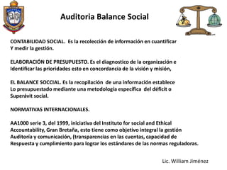 Auditoria Balance SocialLa técnica que tiene por objeto revisar, supervisar y controlar el cumplimiento de las metas sociales establecidas por la empresa. La Auditoria  Social,  surge como la estrategia que permite a las organizaciones  evaluar, medir y controlar, con fines de mejoramiento progresivo, la gestión de lo social. También podemos definir a la auditoria social se define como un proceso que permite evaluar los resultados obtenidos por los programas y proyectos, el comportamiento ético en el proceso y el uso eficiente de los recursos económicos, técnicos y humanos. La Auditoría Social “…(Según Elkins Arthur, México 1984 Pág. 448)Lic. William Jiménez