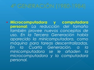 •

Microcomputadora
y
computadora
personal: La reducción del tamaño
también provee nuevos conceptos de
uso. En la Tercera Generación había
aparecido la minicomputadora, como
máquina para tareas descentralizadas.
En la Cuarta Generación, a la
minicomputadora se le añaden la
microcomputadora y la computadora
personal.

 