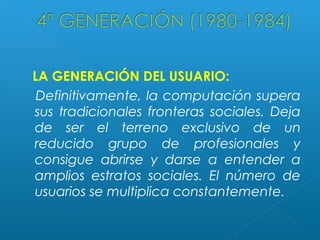 LA GENERACIÓN DEL USUARIO:
Definitivamente, la computación supera
sus tradicionales fronteras sociales. Deja
de ser el terreno exclusivo de un
reducido grupo de profesionales y
consigue abrirse y darse a entender a
amplios estratos sociales. El número de
usuarios se multiplica constantemente.

 