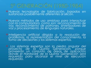  Nuevas

tecnologías de fabricación, basadas en
sustancias posiblemente diferentes al silicón.

 Nuevos

métodos de uso amistoso para interactuar
con la computadora, como son: reconocimiento de
voz, reconocimiento de patrones, sintetizadores de
voz y procesamiento de lenguajes naturales.

 Inteligencia

artificial dirigida a la resolución de
problemas, la representación del conocimiento, la
toma de decisiones y los sistemas expertos.



Los sistemas expertos son la piedra angular del
proyecto de la Quinta Generación, porque
proveerán un conjunto de áreas de aplicación
donde el Hardware de la Quinta Generación será
requerido para alcanzar el nivel de ejecución
requerido.

 