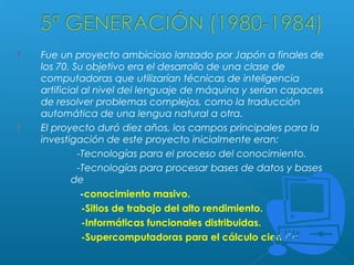 



Fue un proyecto ambicioso lanzado por Japón a finales de
los 70. Su objetivo era el desarrollo de una clase de
computadoras que utilizarían técnicas de inteligencia
artificial al nivel del lenguaje de máquina y serían capaces
de resolver problemas complejos, como la traducción
automática de una lengua natural a otra.
El proyecto duró diez años, los campos principales para la
investigación de este proyecto inicialmente eran:
-Tecnologías para el proceso del conocimiento.
-Tecnologías para procesar bases de datos y bases
de
-conocimiento masivo.
-Sitios de trabajo del alto rendimiento.
-Informáticas funcionales distribuidas.
-Supercomputadoras para el cálculo científico.

 