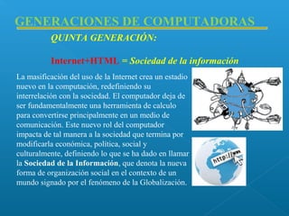 GENERACIONES DE COMPUTADORAS
QUINTA GENERACIÓN:
Internet+HTML = Sociedad de la información
La masificación del uso de la Internet crea un estadio
nuevo en la computación, redefiniendo su
interrelación con la sociedad. El computador deja de
ser fundamentalmente una herramienta de calculo
para convertirse principalmente en un medio de
comunicación. Este nuevo rol del computador
impacta de tal manera a la sociedad que termina por
modificarla económica, política, social y
culturalmente, definiendo lo que se ha dado en llamar
la Sociedad de la Información, que denota la nueva
forma de organización social en el contexto de un
mundo signado por el fenómeno de la Globalización.

 