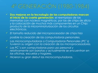 








Dos mejoras en la tecnología de las computadoras marcan
el inicio de la cuarta generación: el reemplazo de las
memorias con núcleos magnéticos, por las de chips de silicio
y la colocación de muchos más componentes en un Chip:
producto de la microminiaturización de los circuitos
electrónicos.
El tamaño reducido del microprocesador de chips hizo
posible la creación de las computadoras personales.
Las microcomputadoras o Computadoras Personales (PC´s)
tuvieron su origen con la creación de los microprocesadores.
Las PC´s son computadoras para uso personal y
relativamente son baratas y actualmente se encuentran en
las oficinas, escuelas y hogares.
Hicieron su gran debut las microcomputadoras.

 