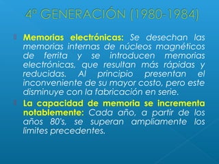 



Memorias electrónicas: Se desechan las
memorias internas de núcleos magnéticos
de ferrita y se introducen memorias
electrónicas, que resultan más rápidas y
reducidas. Al principio presentan el
inconveniente de su mayor costo, pero este
disminuye con la fabricación en serie.
La capacidad de memoria se incrementa
notablemente: Cada año, a partir de los
años 80's, se superan ampliamente los
limites precedentes.

 