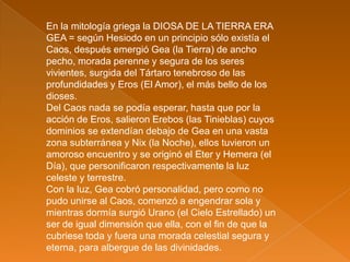 En la mitología griega la DIOSA DE LA TIERRA ERA
GEA = según Hesiodo en un principio sólo existía el
Caos, después emergió Gea (la Tierra) de ancho
pecho, morada perenne y segura de los seres
vivientes, surgida del Tártaro tenebroso de las
profundidades y Eros (El Amor), el más bello de los
dioses.
Del Caos nada se podía esperar, hasta que por la
acción de Eros, salieron Erebos (las Tinieblas) cuyos
dominios se extendían debajo de Gea en una vasta
zona subterránea y Nix (la Noche), ellos tuvieron un
amoroso encuentro y se originó el Eter y Hemera (el
Día), que personificaron respectivamente la luz
celeste y terrestre.
Con la luz, Gea cobró personalidad, pero como no
pudo unirse al Caos, comenzó a engendrar sola y
mientras dormía surgió Urano (el Cielo Estrellado) un
ser de igual dimensión que ella, con el fin de que la
cubriese toda y fuera una morada celestial segura y
eterna, para albergue de las divinidades.
 