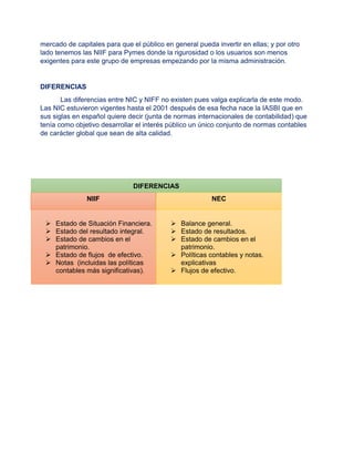 mercado de capitales para que el público en general pueda invertir en ellas; y por otro
lado tenemos las NIIF para Pymes donde la rigurosidad o los usuarios son menos
exigentes para este grupo de empresas empezando por la misma administración.
DIFERENCIAS
Las diferencias entre NIC y NIFF no existen pues valga explicarla de este modo.
Las NIC estuvieron vigentes hasta el 2001 después de esa fecha nace la IASBI que en
sus siglas en español quiere decir (junta de normas internacionales de contabilidad) que
tenía como objetivo desarrollar el interés público un único conjunto de normas contables
de carácter global que sean de alta calidad.
DIFERENCIAS
NIIF NEC
 Estado de Situación Financiera.
 Estado del resultado integral.
 Estado de cambios en el
patrimonio.
 Estado de flujos de efectivo.
 Notas (incluidas las políticas
contables más significativas).
 Balance general.
 Estado de resultados.
 Estado de cambios en el
patrimonio.
 Políticas contables y notas.
explicativas
 Flujos de efectivo.
 