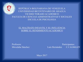 REPÚBLICA BOLIVARIANA DE VENEZUELA
UNIVERSIDAD BICENTENARIO DE ARAGUA
VICERECTORADO ACADEMICO
FACULTA DE CIENCIAS ADMINISTRATIVAS Y SOCIALES
ESCUELA DE PSICOLOGIA
EL MALTRATO INFANTIL Y SU INFLUENCIA
SOBRE EL RENDIMIENTO ACADEMICO
Profesora: Participantes:
Miroslaba Sánchez Luis Hernández C.I 16.044.629
Mayo 2017
 