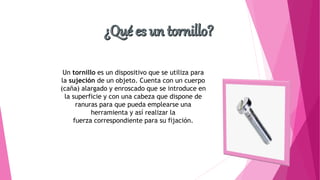 Un tornillo es un dispositivo que se utiliza para
la sujeción de un objeto. Cuenta con un cuerpo
(caña) alargado y enroscado que se introduce en
la superficie y con una cabeza que dispone de
ranuras para que pueda emplearse una
herramienta y así realizar la
fuerza correspondiente para su fijación.
 