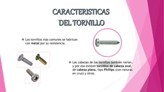  Los tornillos más comunes se fabrican
con metal por su resistencia.
 Las cabezas de los tornillos también varían,
y por eso existen tornillos de cabeza oval,
de cabeza plana, tipo Phillips (con ranuras
en cruz) y otros.
 