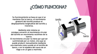 Su funcionamiento se basa en que si se
mantiene fija la tuerca, el movimiento
giratorio del tornillo produce el
desplazamiento longitudinal del tornillo y
viceversa.
Mediante este sistema se
consigue convertir el movimiento circular
del tornillo en movimiento rectilíneo de la
tuerca.
El movimiento circular no tiene por qué ser
suministrado por un motor, sino que se
puede producir manualmente mediante
una manivela como sucede en el tornillo de
banco, o en la tajadera del cauce de un
riego o en un gato a manivela.
 