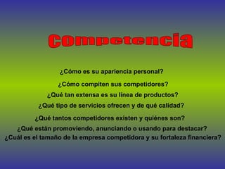 ¿Cómo compiten sus competidores?   ¿Qué tan extensa es su línea de productos?   ¿Qué están promoviendo, anunciando o usando para destacar?   ¿Qué tipo de servicios ofrecen y de qué calidad?   ¿Cómo es su apariencia personal? competencia ¿Qué tantos competidores existen y quiénes son?   ¿Cuál es el tamaño de la empresa competidora y su fortaleza financiera?  