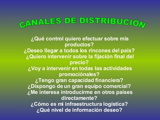 ¿Qué control quiero efectuar sobre mis productos?  ¿Deseo llegar a todos los rincones del país?  ¿Quiero intervenir sobre la fijación final del precio?  ¿Voy a intervenir en todas las actividades promociónales?  ¿Tengo gran capacidad financiera?  ¿Dispongo de un gran equipo comercial?  ¿Me interesa introducirme en otros países directamente?  ¿Cómo es mi infraestructura logística?  ¿Qué nivel de información deseo?  CANALES DE DISTRIBUCIÓN 