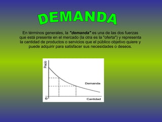 DEMANDA En términos generales, la  "demanda"  es una de las dos fuerzas que está presente en el mercado (la otra es la "oferta") y representa la cantidad de productos o servicios que el público objetivo quiere y puede adquirir para satisfacer sus necesidades o deseos. 