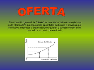 OFERTA En un sentido general, la  "oferta"  es una fuerza del mercado (la otra es la "demanda") que representa la cantidad de bienes o servicios que individuos, empresas u organizaciones quieren y pueden vender en el mercado a un precio determinado. 